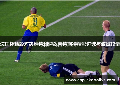 法国杯精彩对决维特利迎战南特期待精彩进球与激烈较量